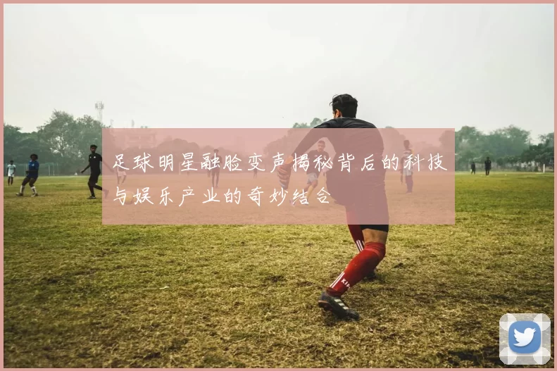 足球明星融脸变声揭秘背后的科技与娱乐产业的奇妙结合