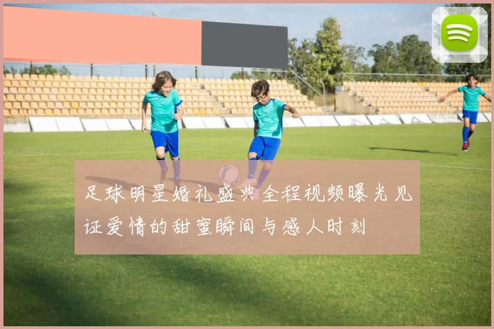 足球明星婚礼盛典全程视频曝光见证爱情的甜蜜瞬间与感人时刻