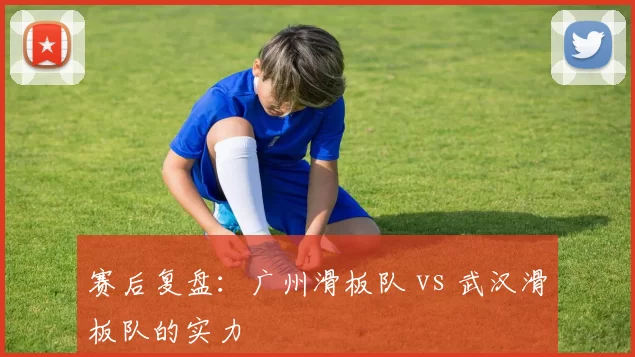 赛后复盘：广州滑板队 vs 武汉滑板队的实力