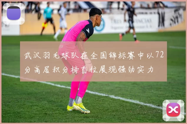 武汉羽毛球队在全国锦标赛中以72分高居积分榜首位展现强劲实力