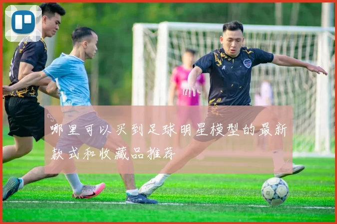 哪里可以买到足球明星模型的最新款式和收藏品推荐