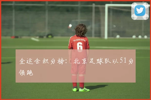 全运会积分榜：北京足球队以51分领跑