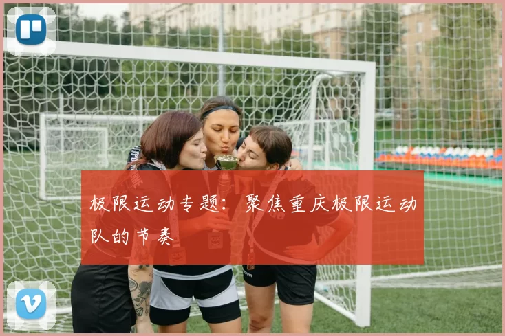 极限运动专题：聚焦重庆极限运动队的节奏