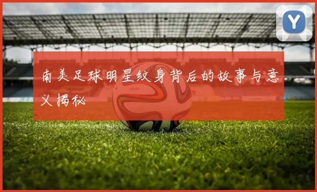 南美足球明星纹身背后的故事与意义揭秘