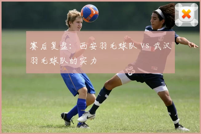 赛后复盘：西安羽毛球队 vs 武汉羽毛球队的实力